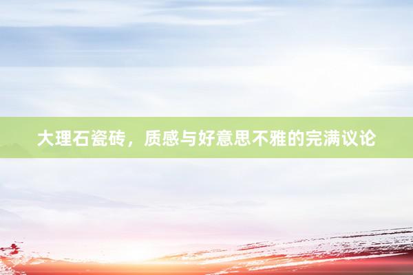 大理石瓷砖，质感与好意思不雅的完满议论