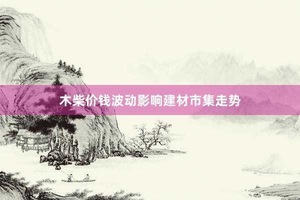 木柴价钱波动影响建材市集走势