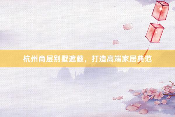杭州尚层别墅遮蔽，打造高端家居典范