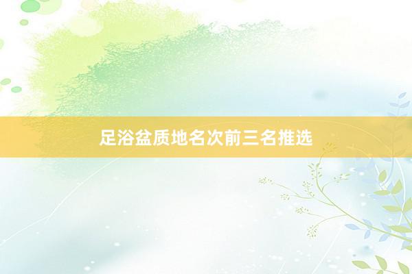 足浴盆质地名次前三名推选