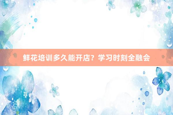 鲜花培训多久能开店？学习时刻全融会