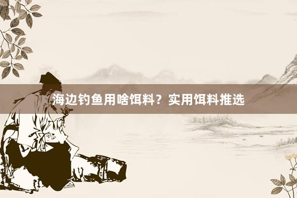 海边钓鱼用啥饵料？实用饵料推选