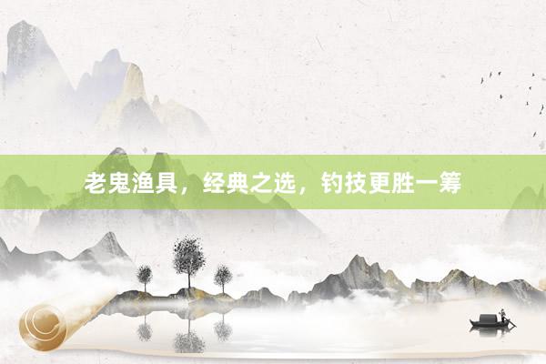 老鬼渔具，经典之选，钓技更胜一筹